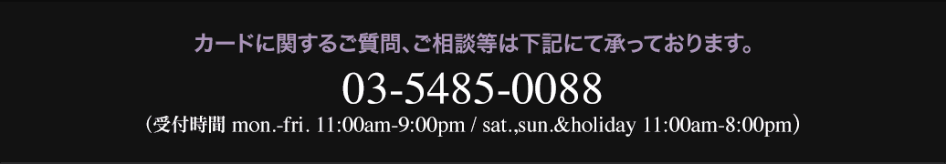 カードに関するご質問、ご相談等は下記にて承っております。03-5485-0088(受付時間 mon.-sat. 11:00am-11:00pm, sun.&holiday 11:00am-9:00pm)