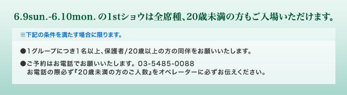 1stショウは全席種、20歳未満の方もご入場いただけます。