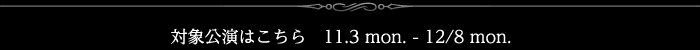 対象公演はこちら　11.3 mon. - 12/8 mon.