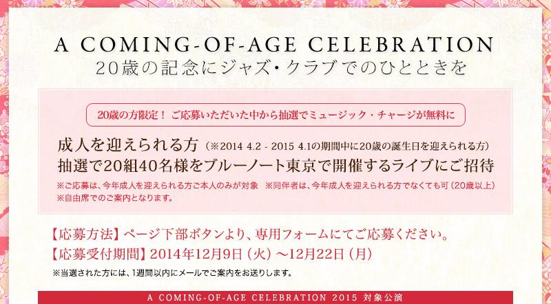 A COMING-OF-AGE CELEBRATION20歳の記念にジャズ・クラブでのひとときを成人を迎えられる方 （※2014 4.2 - 2015 4.1の期間中に20歳の誕生日を迎えられる方）抽選で20組40名様をブルーノート東京で開催するライブにご招待※ご応募は、今年成人を迎えられる方ご本人のみが対象  ※同伴者は、今年成人を迎えられる方でなくても可（20歳以上）※自由席でのご案内となります。