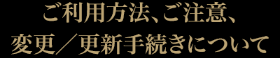 ご利用方法、ご注意、変更／更新手続きについて