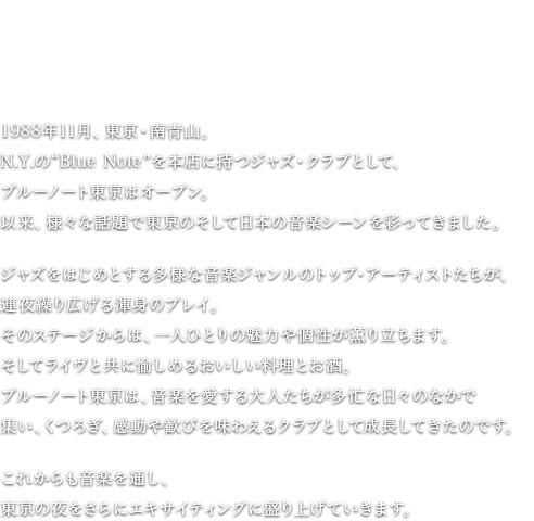 これからも、いつまでも、音楽を愛する大人たちの思いに応えて。1988年11月、東京・南青山。N.Y.の“Blue Note”を本店に持つジャズ・クラブとして、ブルーノート東京はオープン。以来、様々な話題で東京のそして日本の音楽シーンを彩ってきました。ジャズをはじめとする多様な音楽ジャンルのトップ・アーティストたちが、連夜繰り広げる渾身のプレイ。そのステージからは、一人ひとりの魅力や個性が薫り立ちます。そしてライヴと共に愉しめるおいしい料理とお酒。ブルーノート東京は、音楽を愛する大人たちが多忙な日々のなかで集い、くつろぎ、感動や歓びを味わえるクラブとして成長してきたのです。これからも音楽を通し、東京の夜をさらにエキサイティングに盛り上げていきます。